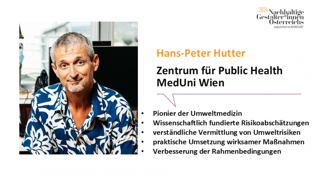 Hans-Peter Hutter, Zentrum für Public Health MedUni Wien
Pionier der Umweltmedizin, wissenschaftlich fundierte Risikoabschätzungen, verständliche Vermittlung von Umweltrisiken, praktische Umsetzung wirksamer Maßnahmen, Verbesserung der Rahmenbedingungen